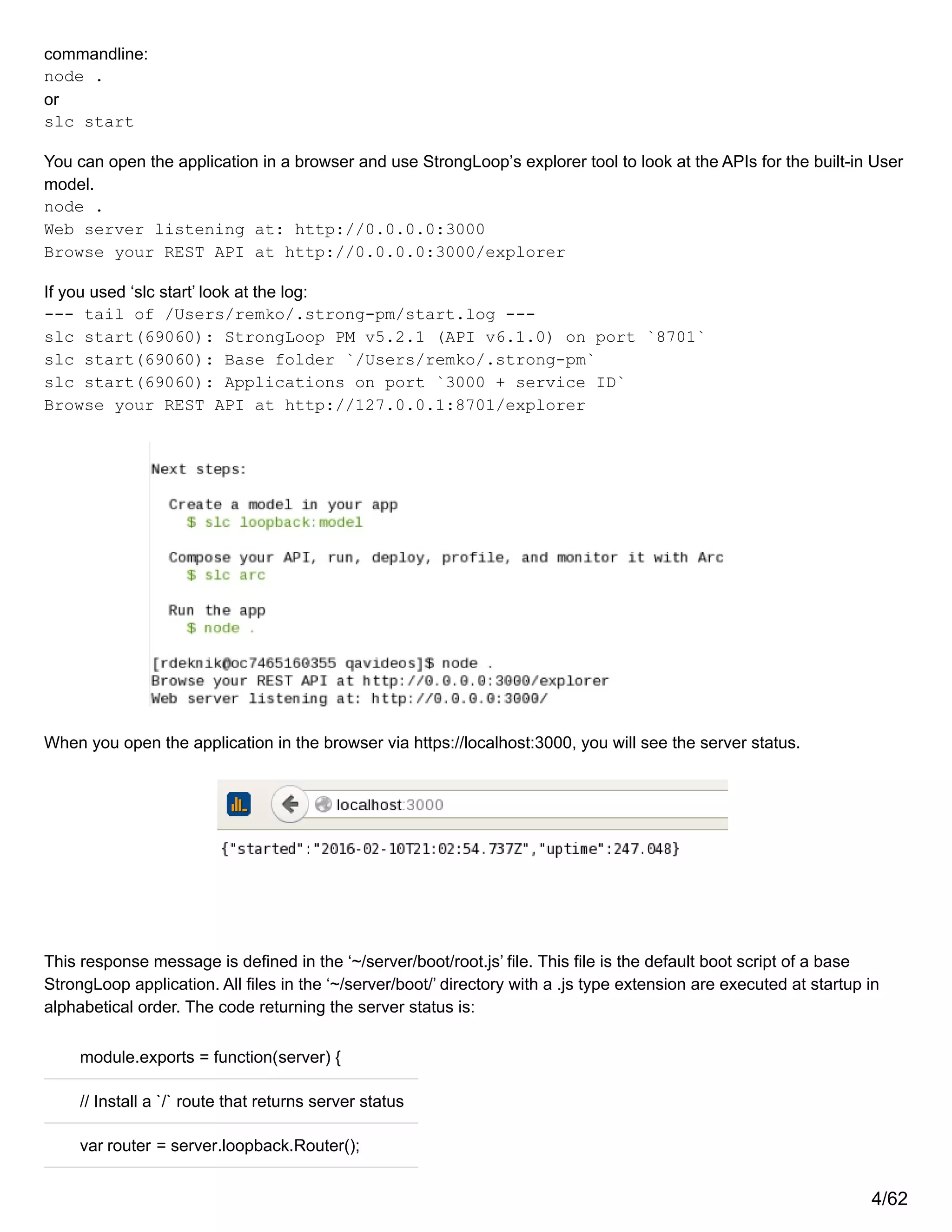 commandline:
node .
or
slc start
You can open the application in a browser and use StrongLoop’s explorer tool to look at the APIs for the built-in User
model.
node .
Web server listening at: http://0.0.0.0:3000
Browse your REST API at http://0.0.0.0:3000/explorer
If you used ‘slc start’ look at the log:
--- tail of /Users/remko/.strong-pm/start.log ---
slc start(69060): StrongLoop PM v5.2.1 (API v6.1.0) on port `8701`
slc start(69060): Base folder `/Users/remko/.strong-pm`
slc start(69060): Applications on port `3000 + service ID`
Browse your REST API at http://127.0.0.1:8701/explorer
When you open the application in the browser via https://localhost:3000, you will see the server status.
This response message is defined in the ‘~/server/boot/root.js’ file. This file is the default boot script of a base
StrongLoop application. All files in the ‘~/server/boot/’ directory with a .js type extension are executed at startup in
alphabetical order. The code returning the server status is:
module.exports = function(server) {
// Install a `/` route that returns server status
var router = server.loopback.Router();
4/62
 