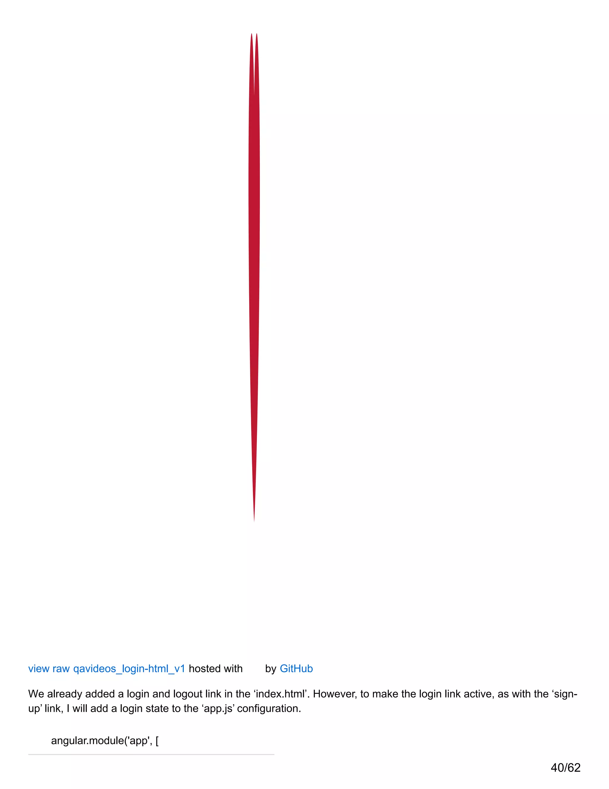 view raw qavideos_login-html_v1 hosted with by GitHub
We already added a login and logout link in the ‘index.html’. However, to make the login link active, as with the ‘sign-
up’ link, I will add a login state to the ‘app.js’ configuration.
angular.module('app', [
40/62
 