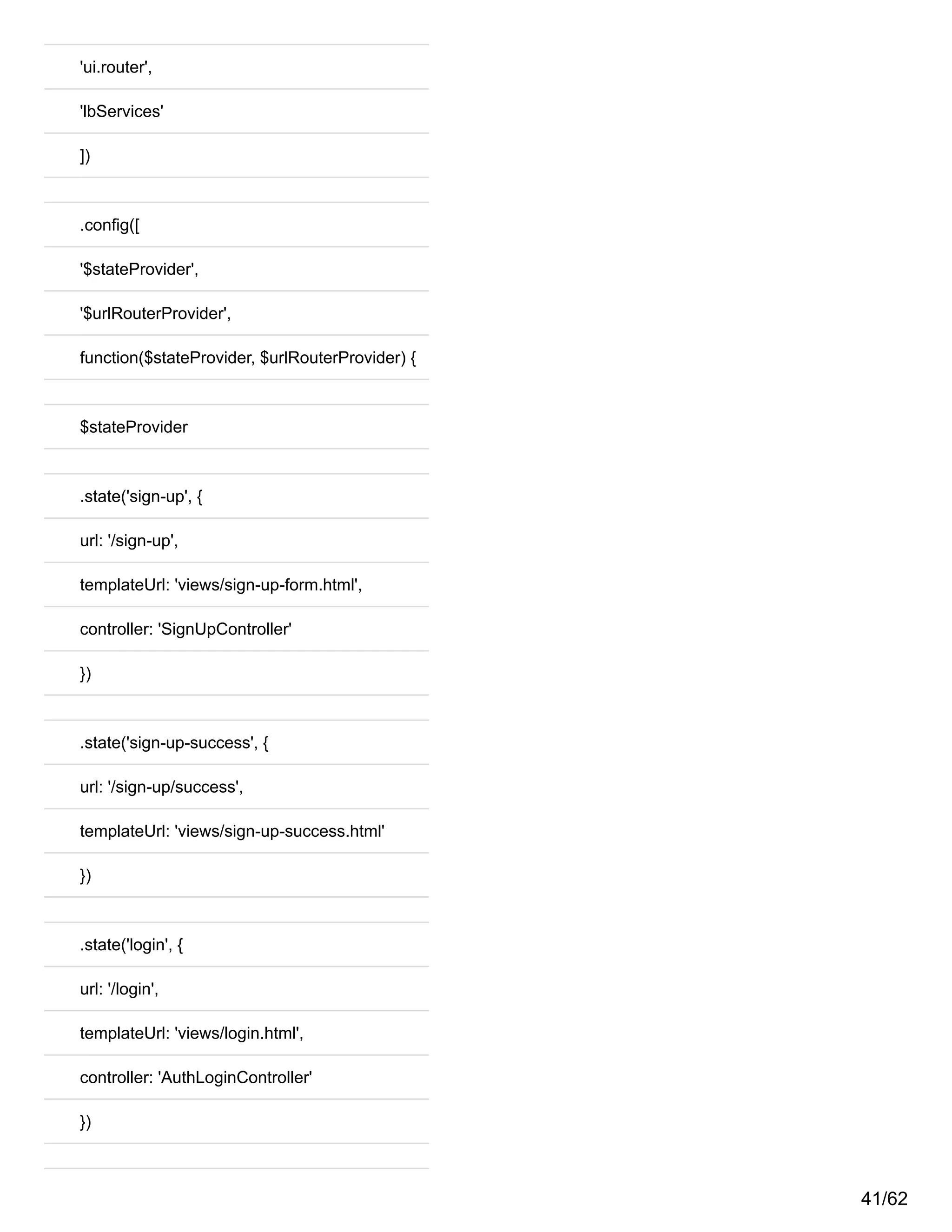 'ui.router',
'lbServices'
])
.config([
'$stateProvider',
'$urlRouterProvider',
function($stateProvider, $urlRouterProvider) {
$stateProvider
.state('sign-up', {
url: '/sign-up',
templateUrl: 'views/sign-up-form.html',
controller: 'SignUpController'
})
.state('sign-up-success', {
url: '/sign-up/success',
templateUrl: 'views/sign-up-success.html'
})
.state('login', {
url: '/login',
templateUrl: 'views/login.html',
controller: 'AuthLoginController'
})
41/62
 