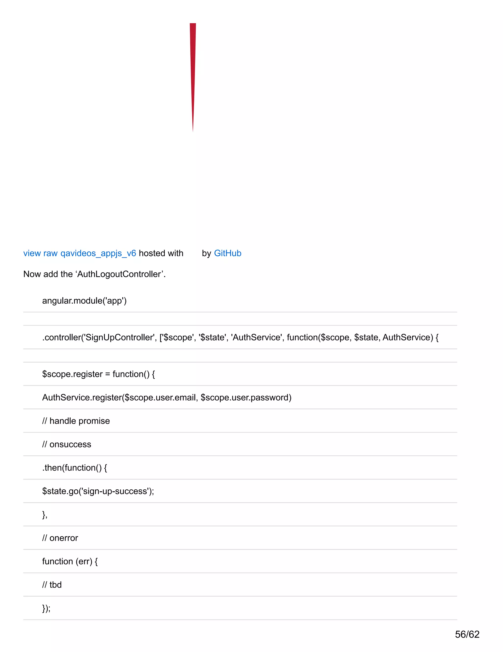 view raw qavideos_appjs_v6 hosted with by GitHub
Now add the ‘AuthLogoutController’.
angular.module('app')
.controller('SignUpController', ['$scope', '$state', 'AuthService', function($scope, $state, AuthService) {
$scope.register = function() {
AuthService.register($scope.user.email, $scope.user.password)
// handle promise
// onsuccess
.then(function() {
$state.go('sign-up-success');
},
// onerror
function (err) {
// tbd
});
56/62
 