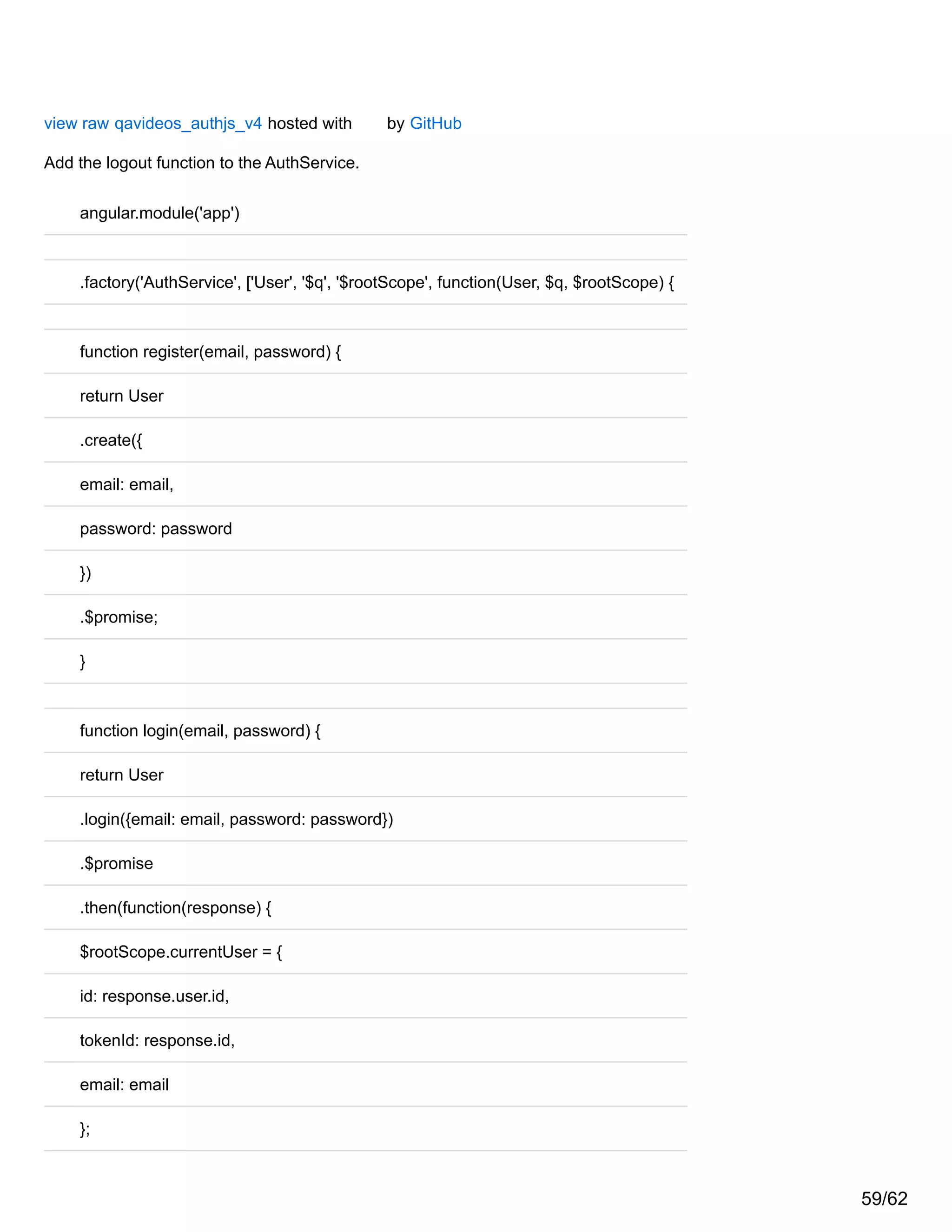 view raw qavideos_authjs_v4 hosted with by GitHub
Add the logout function to the AuthService.
angular.module('app')
.factory('AuthService', ['User', '$q', '$rootScope', function(User, $q, $rootScope) {
function register(email, password) {
return User
.create({
email: email,
password: password
})
.$promise;
}
function login(email, password) {
return User
.login({email: email, password: password})
.$promise
.then(function(response) {
$rootScope.currentUser = {
id: response.user.id,
tokenId: response.id,
email: email
};
59/62
 