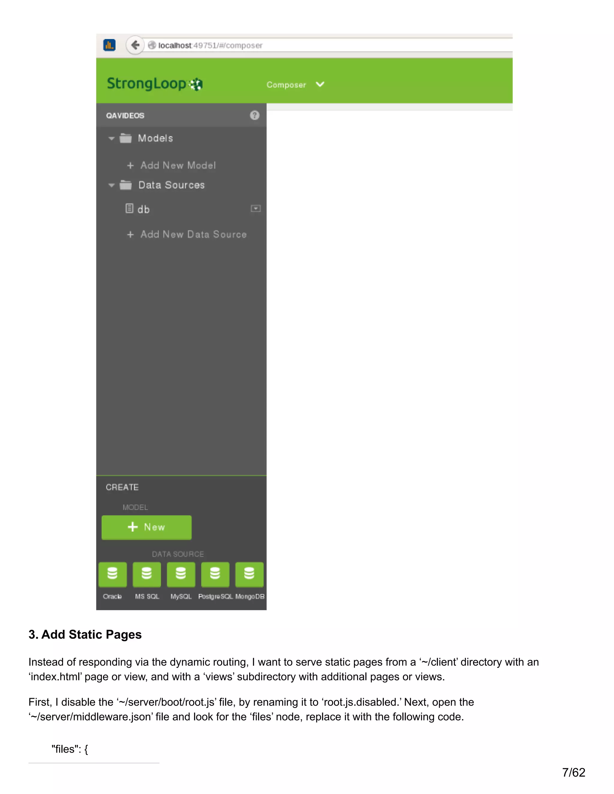 3. Add Static Pages
Instead of responding via the dynamic routing, I want to serve static pages from a ‘~/client’ directory with an
‘index.html’ page or view, and with a ‘views’ subdirectory with additional pages or views.
First, I disable the ‘~/server/boot/root.js’ file, by renaming it to ‘root.js.disabled.’ Next, open the
‘~/server/middleware.json’ file and look for the ‘files’ node, replace it with the following code.
"files": {
7/62
 