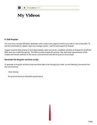 4. Add Angular
You now have a simple QAVideos application with a static home page but without any data or real functionality. To
add the functionality to register, login and manage content, I will first add support for Angular.
Angular supports data binding to send data between client and server. LoopBack provides an AngularJS JavaScript
SDK when you install StrongLoop. The SDK provides AngularJS services, like client-side representation of the
models and remote methods on the server, command-line tools like lb-ng and a Grunt plugin.
Generate the Angular services script
To generate an Angular services script that binds data to the StrongLoop model, run the following commands from
the command-line.
mkdir client/js
lb-ng server/server.js client/js/lb-ng-services.js
11/62
 