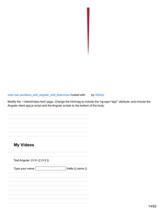 view raw qavideos_add_angular_add_lbservices hosted with by GitHub
Modify the ‘~/client/index.html’ page. Change the html-tag to include the ‘ng-app=”app”‘ attribute, and include the
Angular client app.js script and the Angular scripts to the bottom of the body:
My Videos
Test Angular: 2+3= {{ 2+3 }}
Type your name Hello {{ name }}
14/62
 