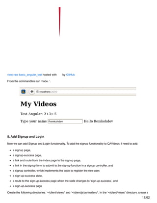 view raw basic_angular_test hosted with by GitHub
From the commandline run ‘node .’.
5. Add Signup and Login
Now we can add Signup and Login functionality. To add the signup functionality to QAVideos, I need to add:
a signup page,
a signup-success page,
a link and route from the index page to the signup page,
a link in the signup form to submit to the signup function in a signup controller, and
a signup controller, which implements the code to register the new user,
a sign-up-success state,
a route to the sign-up-success page when the state changes to ‘sign-up-success’, and
a sign-up-success page
Create the following directories: ‘~/client/views/’ and ‘~/client/js/controllers/’. In the ‘~/client/views/’ directory, create a
17/62
 
