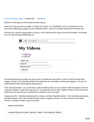 view raw qavideos_appjs_v2 hosted with by GitHub
Restart the video-app, you should see the active sign-up.
Look at the ‘sign-up’ state you added, it consists of an active ‘url’, ‘templateUrl’, which is a relative link to the
previously created sign-up page, and the ‘SignUpController’, which is a controller object that I will define next.
Click the link, it should change states to ‘sign-up’, which should load the ‘sign-up-form.html’ template, and change
the url to ‘http://localhost:3000/#/sign-up’.
To complete the sign-up process, the user needs to complete the sign-up-form, submit it, and this should call a
‘register’ function in the ‘SignUpController’ that creates the new user object, so that when logging in, the app can
authenticate the login values against existing users.
In the ‘SignUpController’, you control state, scope and add functions you can call from within the page to which the
controller is added. In case of the ‘sign-up’ form, we specifically want to add a ‘register’ function to the scope that is
called when the ‘sign-up’ form is submitted and creates the new user object.
Create a new file ‘~/client/js/controllers/auth.js’, define a controller ‘SignUpController’. In the controller, pass $scope
and $state objects, and in the controller function, define a register() function. For now, all we do in the register
function is change the state to ‘sign-up-success’.
angular.module('app')
.controller('SignUpController', ['$scope', '$state', function($scope, $state) {
27/62
 
