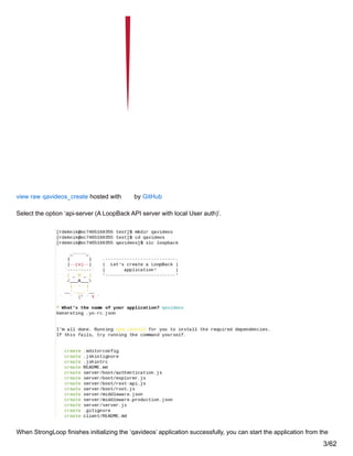 view raw qavideos_create hosted with by GitHub
Select the option ‘api-server (A LoopBack API server with local User auth)’.
When StrongLoop finishes initializing the ‘qavideos’ application successfully, you can start the application from the
3/62
 