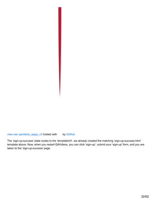 view raw qavideos_appjs_v3 hosted with by GitHub
The ‘sign-up-success’ state routes to the ‘templateUrl’, we already created the matching ‘sign-up-success.html’
template above. Now, when you restart QAVideos, you can click ‘sign-up’, submit your ‘sign-up’ form, and you are
taken to the ‘sign-up-success’ page.
32/62
 
