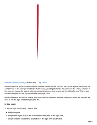 view raw qavideos_authjs_v2 hosted with by GitHub
In the above code, you add the AuthService provider to the controller function, and call the register function on the
AuthService. As the calling method to the AuthService, you oblige to handle the promise in the ‘.then()’ function. In
this code, we change the state to ‘sign-up-success’ onsuccess, and on error we do nothing for now. When a user
successfully signs up, the ‘sign-up-success.html’ page loads.
Restart QAVideos. You should now be able to successfully register a new user. We cannot test it yet, because we
need to add the login functionality to verify this.
6. Add Login
To add the login functionality, I need to add:
a login template,
a login state object to route the user from the ‘index.html’ to the login form,
a login controller function that is called when the login form is submitted,
38/62
 