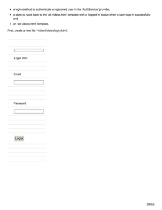 a login method to authenticate a registered user in the ‘AuthService’ provider,
a state to route back to the ‘all-videos.html’ template with a ‘logged in’ status when a user logs in successfully,
and
an ‘all-videos.html’ template.
First, create a new file ‘~/client/views/login.html’.
Login form
Email
Password
Login
39/62
 