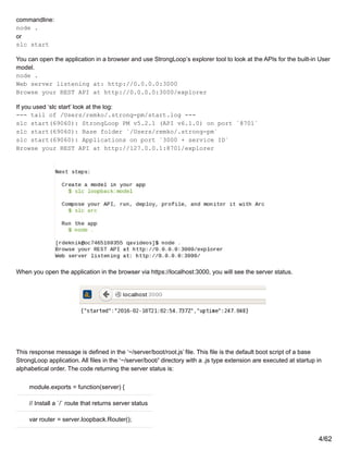 commandline:
node .
or
slc start
You can open the application in a browser and use StrongLoop’s explorer tool to look at the APIs for the built-in User
model.
node .
Web server listening at: http://0.0.0.0:3000
Browse your REST API at http://0.0.0.0:3000/explorer
If you used ‘slc start’ look at the log:
--- tail of /Users/remko/.strong-pm/start.log ---
slc start(69060): StrongLoop PM v5.2.1 (API v6.1.0) on port `8701`
slc start(69060): Base folder `/Users/remko/.strong-pm`
slc start(69060): Applications on port `3000 + service ID`
Browse your REST API at http://127.0.0.1:8701/explorer
When you open the application in the browser via https://localhost:3000, you will see the server status.
This response message is defined in the ‘~/server/boot/root.js’ file. This file is the default boot script of a base
StrongLoop application. All files in the ‘~/server/boot/’ directory with a .js type extension are executed at startup in
alphabetical order. The code returning the server status is:
module.exports = function(server) {
// Install a `/` route that returns server status
var router = server.loopback.Router();
4/62
 