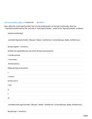 view raw qavideos_appjs_v4 hosted with by GitHub
Next, define the ‘AuthLoginController’ that runs the authentication for the login functionality. Open the
‘~/client/js/controllers/auth.js’ file, and add an ‘AuthLoginController’, similar to the ‘SignUpController’ as follows.
angular.module('app')
.controller('SignUpController', ['$scope', '$state', 'AuthService', function($scope, $state, AuthService) {
$scope.register = function() {
AuthService.register($scope.user.email, $scope.user.password)
// handle promise
// onsuccess
.then(function() {
$state.go('sign-up-success');
},
// onerror
function (err) {
// tbd
});
};
}])
.controller('AuthLoginController', ['$scope', '$state', 'AuthService', function($scope, $state, AuthService) {
$scope.login = function() {
43/62
 