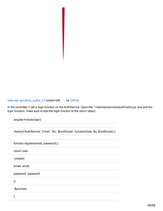 view raw qavideos_authjs_v3 hosted with by GitHub
In the controller, I call a login function on the AuthService. Open the ‘~/client/js/services/authFactory.js’ and add the
login function, make sure to add the login function to the return object.
angular.module('app')
.factory('AuthService', ['User', '$q', '$rootScope', function(User, $q, $rootScope) {
function register(email, password) {
return User
.create({
email: email,
password: password
})
.$promise;
}
45/62
 