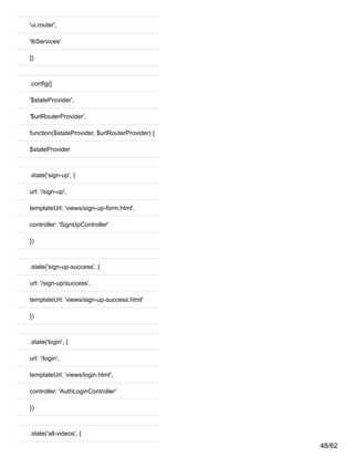 'ui.router',
'lbServices'
])
.config([
'$stateProvider',
'$urlRouterProvider',
function($stateProvider, $urlRouterProvider) {
$stateProvider
.state('sign-up', {
url: '/sign-up',
templateUrl: 'views/sign-up-form.html',
controller: 'SignUpController'
})
.state('sign-up-success', {
url: '/sign-up/success',
templateUrl: 'views/sign-up-success.html'
})
.state('login', {
url: '/login',
templateUrl: 'views/login.html',
controller: 'AuthLoginController'
})
.state('all-videos', {
48/62
 