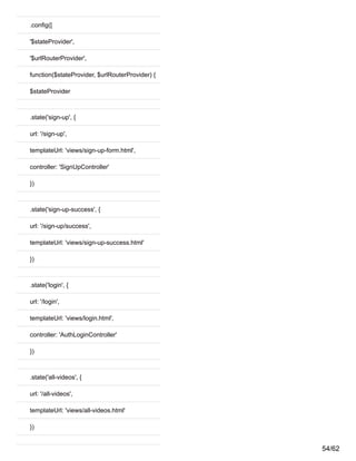.config([
'$stateProvider',
'$urlRouterProvider',
function($stateProvider, $urlRouterProvider) {
$stateProvider
.state('sign-up', {
url: '/sign-up',
templateUrl: 'views/sign-up-form.html',
controller: 'SignUpController'
})
.state('sign-up-success', {
url: '/sign-up/success',
templateUrl: 'views/sign-up-success.html'
})
.state('login', {
url: '/login',
templateUrl: 'views/login.html',
controller: 'AuthLoginController'
})
.state('all-videos', {
url: '/all-videos',
templateUrl: 'views/all-videos.html'
})
54/62
 