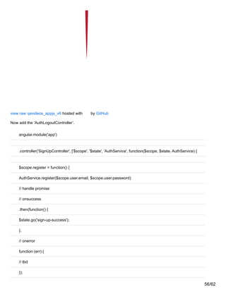 view raw qavideos_appjs_v6 hosted with by GitHub
Now add the ‘AuthLogoutController’.
angular.module('app')
.controller('SignUpController', ['$scope', '$state', 'AuthService', function($scope, $state, AuthService) {
$scope.register = function() {
AuthService.register($scope.user.email, $scope.user.password)
// handle promise
// onsuccess
.then(function() {
$state.go('sign-up-success');
},
// onerror
function (err) {
// tbd
});
56/62
 