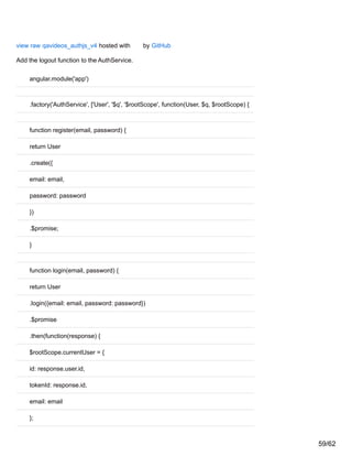 view raw qavideos_authjs_v4 hosted with by GitHub
Add the logout function to the AuthService.
angular.module('app')
.factory('AuthService', ['User', '$q', '$rootScope', function(User, $q, $rootScope) {
function register(email, password) {
return User
.create({
email: email,
password: password
})
.$promise;
}
function login(email, password) {
return User
.login({email: email, password: password})
.$promise
.then(function(response) {
$rootScope.currentUser = {
id: response.user.id,
tokenId: response.id,
email: email
};
59/62
 