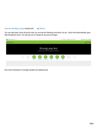 view raw qavideos_root.js hosted with by GitHub
You can also take a look at the Arc tool, by running the following command ‘slc arc’, which will automatically open
http://localhost:<port>. Arc will ask you to create an account and login.
Go to the Composer to manage models and datasources.
6/62
 