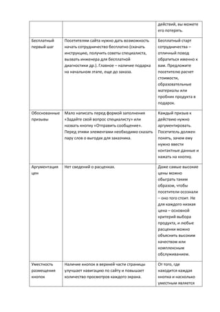 действий, вы можете
его потерять.
Бесплатный
первый шаг
Посетителям сайта нужно дать возможность
начать сотрудничество бесплатно (скачать
инструкцию, получить советы специалиста,
вызвать инженера для бесплатной
диагностики др.). Главное – наличие подарка
на начальном этапе, еще до заказа.
Бесплатный старт
сотрудничества –
отличный повод
обратиться именно к
вам. Предложите
посетителю расчет
стоимости,
образовательные
материалы или
пробник продукта в
подарок.
Обоснованные
призывы
Мало написать перед формой заполнения
«Задайте свой вопрос специалисту» или
назвать кнопку «Отправить сообщение».
Перед этими элементами необходимо сказать
пару слов о выгодах для заказчика.
Каждый призыв к
действию нужно
аргументировать.
Посетитель должен
понять, зачем ему
нужно ввести
контактные данные и
нажать на кнопку.
Аргументация
цен
Нет сведений о расценках. Даже самые высокие
цены можно
обыграть таким
образом, чтобы
посетители осознали
– оно того стоит. Не
для каждого низкая
цена – основной
критерий выбора
продукта, и любые
расценки можно
объяснить высоким
качеством или
комплексным
обслуживанием.
Уместность
размещения
кнопок
Наличие кнопок в верхней части страницы
улучшает навигацию по сайту и повышает
количество просмотров каждого экрана.
От того, где
находится каждая
кнопка и насколько
уместным является
 