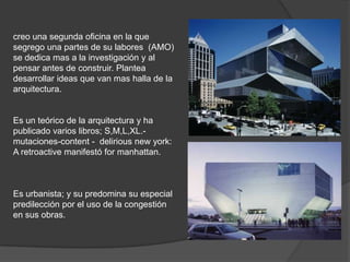 creo una segunda oficina en la que
segrego una partes de su labores (AMO)
se dedica mas a la investigación y al
pensar antes de construir. Plantea
desarrollar ideas que van mas halla de la
arquitectura.

Es un teórico de la arquitectura y ha
publicado varios libros; S,M,L,XL.mutaciones-content - delirious new york:
A retroactive manifestó for manhattan.

Es urbanista; y su predomina su especial
predilección por el uso de la congestión
en sus obras.

 