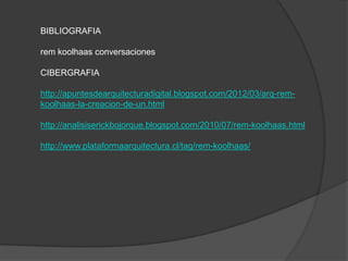 BIBLIOGRAFIA
rem koolhaas conversaciones
CIBERGRAFIA
http://apuntesdearquitecturadigital.blogspot.com/2012/03/arq-remkoolhaas-la-creacion-de-un.html

http://analisiserickbojorque.blogspot.com/2010/07/rem-koolhaas.html
http://www.plataformaarquitectura.cl/tag/rem-koolhaas/

 