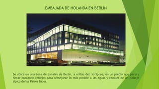 EMBAJADA DE HOLANDA EN BERLÍN
Se ubica en una zona de canales de Berlín, a orillas del río Spree, en un predio que parece
flotar buscando reflejos para semejarse lo más posible a las aguas y canales de un paisaje
típico de los Países Bajos.
 