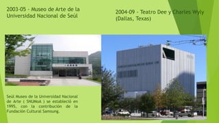 2003-05 - Museo de Arte de la
Universidad Nacional de Seúl
Seúl Museo de la Universidad Nacional
de Arte ( SNUMoA ) se estableció en
1995, con la contribución de la
Fundación Cultural Samsung.
2004-09 - Teatro Dee y Charles Wyly
(Dallas, Texas)
 