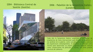 2004 - Biblioteca Central de
Seattle (Seattle)
2006 - Pabellón de la Serpentine Gallery
(Londres)
Cada año la Serpentine Gallery selecciona a un equipo de
arquitectos de fama internacional para diseñar un pabellón en
los jardines de la galería, como una pequeña muestra práctica
de arquitectura contemporánea. El pabellón es utilizado como
recinto para desarrollar un amplio programa especial cultural
como: proyecciones de películas y charlas, así como prestar
servicios de cafetería.
 