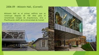 2006-09 - Milstein Hall, (Cornell)
Milstsein Hall es el primer edificio que se
construye después de 100 años para el
renombrado Colegio de Arquitectura, Arte y
Planificación (AAP) de la Universidad de Cornell.
 