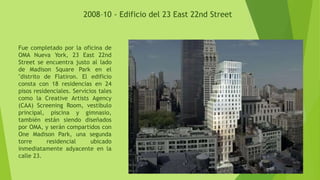 2008–10 - Edificio del 23 East 22nd Street
Fue completado por la oficina de
OMA Nueva York, 23 East 22nd
Street se encuentra justo al lado
de Madison Square Park en el
"distrito de Flatiron. El edificio
consta con 18 residencias en 24
pisos residenciales. Servicios tales
como la Creative Artists Agency
(CAA) Screening Room, vestíbulo
principal, piscina y gimnasio,
también están siendo diseñados
por OMA, y serán compartidos con
One Madison Park, una segunda
torre residencial ubicado
inmediatamente adyacente en la
calle 23.
 
