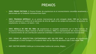 PREMIOS
 2000: PREMIO PRITZKER: El Premio Pritzker de arquitectura es el reconocimiento concedido anualmente y
patrocinado por la fundación norteamericana Hyatt.
 2003: PRAEMIUM IMPERIALE: es un premio internacional de arte otorgado desde 1989 por la familia
imperial japonesa en nombre de la Asociación de Arte de Japón en los campos de la pintura, la escultura, la
arquitectura, la música, y el teatro / cine
 2004: MEDALLA DE ORO DEL RIBA: de arquitectura es otorgada anualmente por el Real Instituto de
Arquitectos Británicos (Royal Institute of British Architects, RIBA) en representación del monarca británico,
en reconocimiento de una contribución sustancial (individual o colectiva) a la arquitectura internacional
 2005: PREMIO DE ARQUITECTURA CONTEMPORÁNEA MIES VAN DER ROHE: es un premio de arquitectura
concedido por la Unión Europea y la Fundación Mies van der Rohe de Barcelona cada 2 años desde 1988.
 2007: DOCTOR HONORIS CAUSA por la Universidad Católica de Lovaina, Bélgica.
 