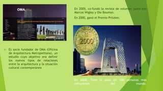 En 2005, co-fundó la revista de volumen junto con
Marcos Wigley y Ole Bouman.
En 2000, ganó el Premio Pritzker.
En 2008, Time lo puso en 100 personas más
influyentes del mundo.
 Es socio fundador de OMA (Oficina
de Arquitectura Metropolitana), un
estudio cuyo objetivo era definir
los nuevos tipos de relaciones
entre la arquitectura y la situación
cultural contemporánea
 