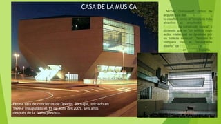 CASA DE LA MÚSICA
Es una sala de conciertos de Oporto, Portugal, iniciado en
1999 e inaugurado el 15 de abril del 2005, seis años
después de la fecha prevista.
Nicolai Ouroussoff, crítico de
arquitectura del New York Times ,
lo clasificó como el "proyecto más
atractivo el arquitecto Rem
Koolhaas ha construido nunca" y
diciendo que es "un edificio cuyo
ardor intelectual es igualada por
su belleza sensual". También lo
compara con el "exuberante
diseño" de Frank Gehry 's Museo
Guggenheim en Bilbao , España.
 