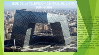 SEDE DE LA TELEVISIÓN CENTRAL DE CHINA
(2004-2008)
No es una torre
tradicional, sino un lazo
formado por seis
secciones horizontales y
verticales que suponen
473.000 m² de espacio
construido, creando una
red irregular en la
fachada del edificio con el
centro abierto. La
construcción del edificio
fue considerada como un
problema estructural,
sobre todo porque está
en una zona sísmica.
 