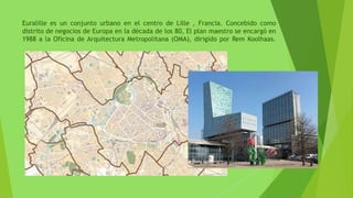Euralille es un conjunto urbano en el centro de Lille , Francia. Concebido como
distrito de negocios de Europa en la década de los 80, El plan maestro se encargó en
1988 a la Oficina de Arquitectura Metropolitana (OMA), dirigido por Rem Koolhaas.
 
