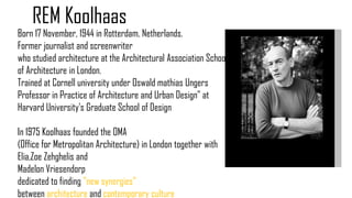 Born 17 November, 1944 in Rotterdam, Netherlands.
Former journalist and screenwriter
who studied architecture at the Architectural Association School
of Architecture in London.
Trained at Cornell university under Oswald mathias Ungers
Professor in Practice of Architecture and Urban Design" at
Harvard University's Graduate School of Design
In 1975 Koolhaas founded the OMA
(Office for Metropolitan Architecture) in London together with
Elia,Zoe Zehghelis and
Madelon Vriesendorp
dedicated to finding "new synergies"
between architecture and contemporary culture
REM Koolhaas
 