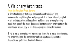 A Visionary Architect
From the Pritzker Prize Jurors:
A. Rem Koolhaas is that rare combination of visionary and
implementer —philosopher and pragmatist — theorist and prophet
— an architect whose ideas about buildings and urban planning
made him one of the most discussed contemporary architects in the
world even before any of his design projects came to fruition.
B. He is not a formalist, yet he creates form. He is not a functionalist,
yet programs are the generators of his solutions; he is not a
theoretician, yet ideas dominate his work.
 