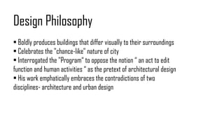 Design Philosophy
• Boldly produces buildings that differ visually to their surroundings
• Celebrates the "chance-like" nature of city
• Interrogated the "Program“ to oppose the notion “ an act to edit
function and human activities “ as the pretext of architectural design
• His work emphatically embraces the contradictions of two
disciplines- architecture and urban design
 