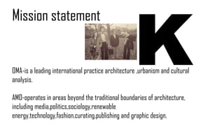 OMA-is a leading international practice architecture ,urbanism and cultural
analysis.
AMO-operates in areas beyond the traditional boundaries of architecture,
including media,politics,sociology,renewable
energy,technology,fashion,curating,publishing and graphic design.
Mission statement
 