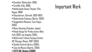 • Kunsthal, (Rotterdam, 1993)
• Euralille (Lille, 1988)
• Netherlands Dance Theater (The
Hague, 1988)
• Educatorium, (Utrecht, 1993-1997)
• Netherlands Embassy (Berlin, 2003)
• Guggenheim Museum, (Las Vegas,
2002)
• Nexus Housing (Fukuoka, Japan)
• Retail design for Prada stores (New
York 2003, Los Angeles 2004)
• McCormick Tribune Campus Center,
(IIT Chicago, Illinois, 1997-2003)
• Seattle Central Library (2004)
• Casa da Música (Oporto, 2005)
• CCTV HQ, Beijing (2008)
Important Work
 