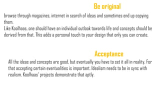 Be original
browse through magazines, internet in search of ideas and sometimes end up copying
them.
Like Koolhaas, one should have an individual outlook towards life and concepts should be
derived from that. This adds a personal touch to your design that only you can create.
Acceptance
All the ideas and concepts are good, but eventually you have to set it all in reality. For
that accepting certain eventualities is important. Idealism needs to be in sync with
realism. Koolhaas‟ projects demonstrate that aptly..
 