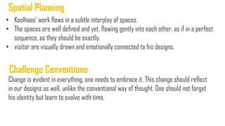• Koolhaas‟ work flows in a subtle interplay of spaces.
• The spaces are well defined and yet, flowing gently into each other, as if in a perfect
sequence, as they should be exactly.
• visitor are visually drawn and emotionally connected to his designs.
Spatial Planning
Change is evident in everything, one needs to embrace it. This change should reflect
in our designs as well, unlike the conventional way of thought. One should not forget
his identity but learn to evolve with time.
Challenge Conventions
 