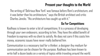 Present your thoughts to the World
The writing of „Delirious New York‟ was famous before Rem‟s architecture, and
it was better than his architecture,” says the British architect and critic
Charles Jencks. “His architecture has caught up with it.”
Go For Competitions
Koolhaas is known to enter a lot of competitions. It is a process of developing
through your own endeavors, according to him. They have the added benefit of
freedom to express with no client to satisfy. He does not care if this costs him
money, economic issues have never really bothered him.
Communication is a necessary tool for a thinker, a designer Any medium for
communication can be chosen for the purpose. Koolhaas has been known to
write half a dozen books on a variety of topics while traveling around the world.
 