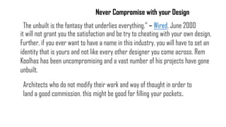 it will not grant you the satisfaction and be try to cheating with your own design.
Further, if you ever want to have a name in this industry, you will have to set an
identity that is yours and not like every other designer you come across. Rem
Koolhas has been uncompromising and a vast number of his projects have gone
unbuilt.
Never Compromise with your Design
Architects who do not modify their work and way of thought in order to
land a good commission. this might be good for filling your pockets.
The unbuilt is the fantasy that underlies everything.” – Wired, June 2000
 