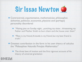 G54REM
Sir Issac Newton 🍎
Controversial, argumentative, mathematician, philosopher,
alchemist, politician, economist, physicist and (perhaps)
personality disordered
“Making pies on Sunday night... punching my sister... threatening my
Father and Mother Smith to burn them and the house over them”
“Plato is my friend,Aristotle is my friend, but my best friend is
truth.”
Greatest contribution in the form in his own theory of calculus
the “Philosophiae Naturalis Principia Mathematica”
The three laws of motion and the ﬁrst rigorous account of his
theory of universal gravitation
 