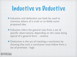 G54REM
Inductive vs Deductive
Induction and deduction can both be used to
convince others of a truth or to falsify some
proposed idea
Induction infers the general case from a set of
speciﬁc observations, depending on the cases being
typical of a general form - science
Deduction is the act of reaching a conclusion by
showing that such a conclusion must follow from a
set of premises - logic
 