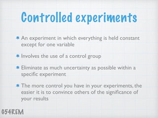 G54REM
Controlled experiments
An experiment in which everything is held constant
except for one variable
Involves the use of a control group
Eliminate as much uncertainty as possible within a
speciﬁc experiment
The more control you have in your experiments, the
easier it is to convince others of the signiﬁcance of
your results
 