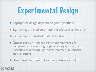 G54REM
Experimental Design
Appropriate design depends on your hypothesis
E.g. running a clinical study into the effects of a new drug
Randomised controlled trials preferable
Groups receiving the experimental treatment are
compared with control groups receiving no treatment
(placebo) or a previously tested treatment (a positive-
control study)
How might this apply in Computer Science or HCI?
 