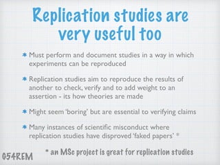 G54REM
Replication studies are
very useful too
Must perform and document studies in a way in which
experiments can be reproduced
Replication studies aim to reproduce the results of
another to check, verify and to add weight to an
assertion - its how theories are made
Might seem ‘boring’ but are essential to verifying claims
Many instances of scientiﬁc misconduct where
replication studies have disproved ‘faked papers’ *
* an MSc project is great for replication studies
 