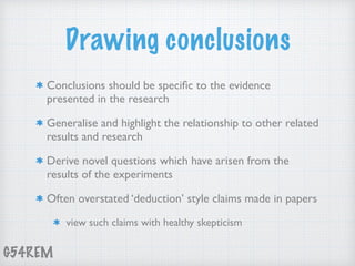 G54REM
Drawing conclusions
Conclusions should be speciﬁc to the evidence
presented in the research
Generalise and highlight the relationship to other related
results and research
Derive novel questions which have arisen from the
results of the experiments
Often overstated ‘deduction’ style claims made in papers
view such claims with healthy skepticism
 